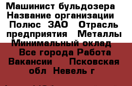 Машинист бульдозера › Название организации ­ Полюс, ЗАО › Отрасль предприятия ­ Металлы › Минимальный оклад ­ 1 - Все города Работа » Вакансии   . Псковская обл.,Невель г.